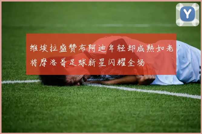 维埃拉盛赞布阿迪年轻却成熟如老将摩洛哥足球新星闪耀全场