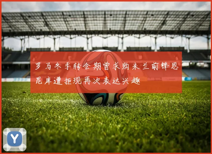 罗马冬季转会期曾求购米兰前锋恩昆库遭拒现再次表达兴趣