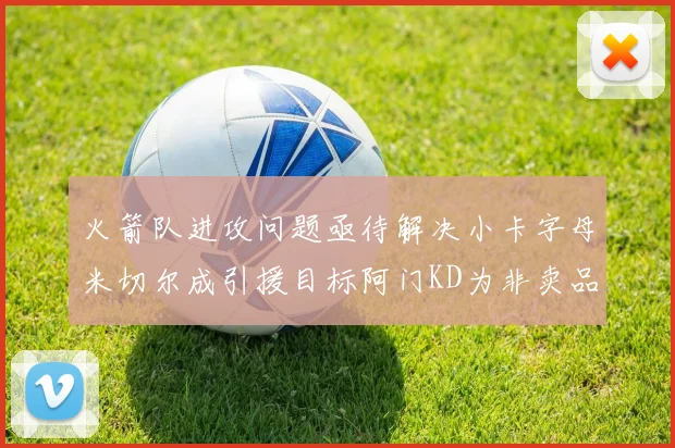 火箭队进攻问题亟待解决小卡字母米切尔成引援目标阿门KD为非卖品