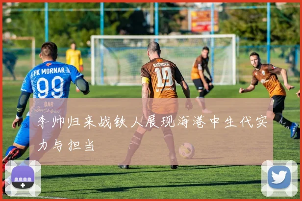 李帅归来战铁人展现海港中生代实力与担当
