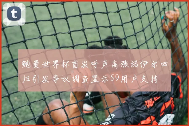 鲍曼世界杯首发呼声高涨诺伊尔回归引发争议调查显示59用户支持