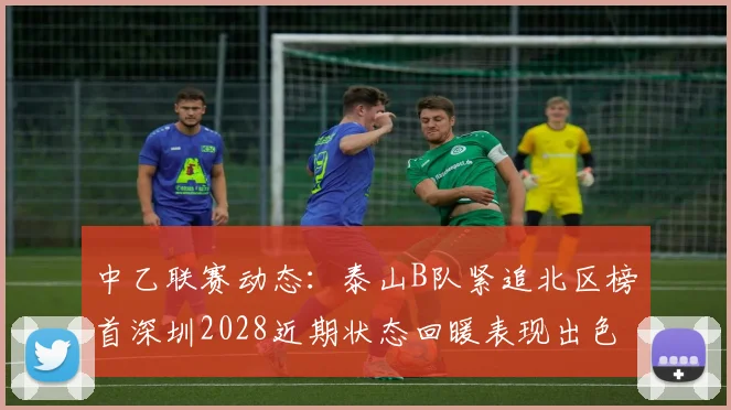 中乙联赛动态：泰山B队紧追北区榜首深圳2028近期状态回暖表现出色
