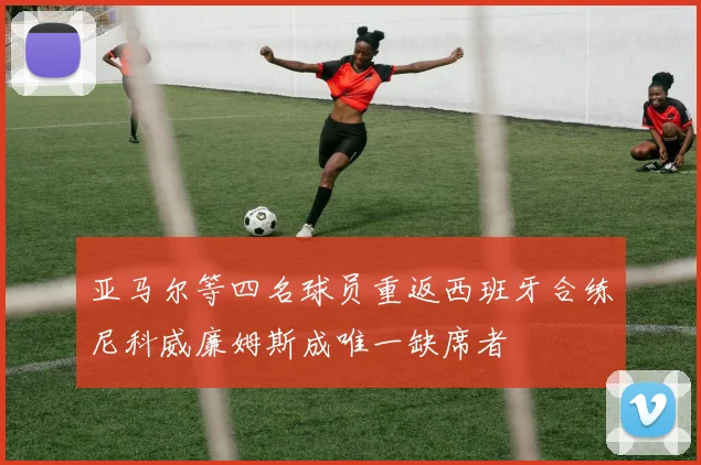亚马尔等四名球员重返西班牙合练尼科威廉姆斯成唯一缺席者