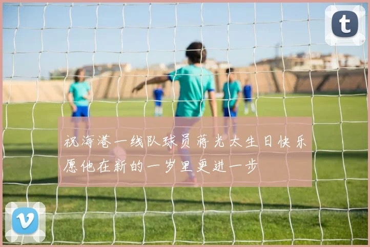 祝海港一线队球员蒋光太生日快乐愿他在新的一岁里更进一步