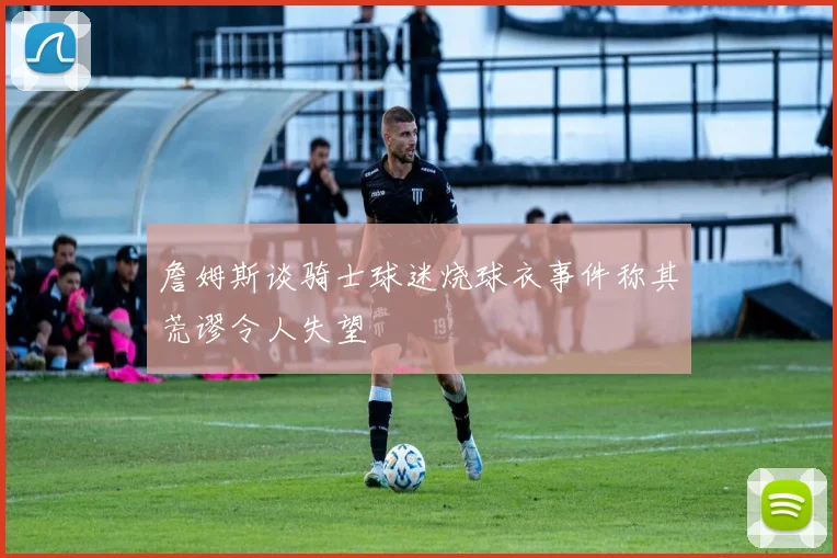 詹姆斯谈骑士球迷烧球衣事件称其荒谬令人失望
