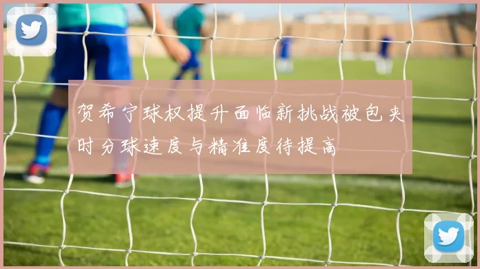 贺希宁球权提升面临新挑战被包夹时分球速度与精准度待提高