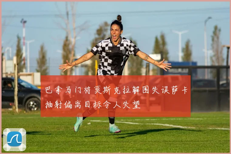 巴拿马门将莫斯克拉解围失误萨卡抽射偏离目标令人失望