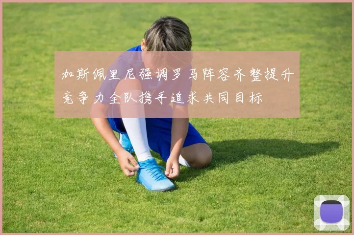 加斯佩里尼强调罗马阵容齐整提升竞争力全队携手追求共同目标