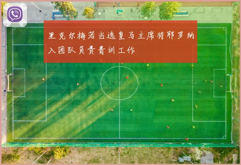里克尔梅若当选皇马主席将耶罗纳入团队负责青训工作