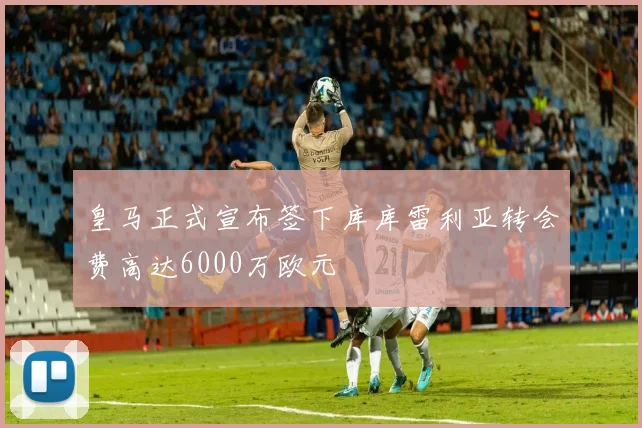 皇马正式宣布签下库库雷利亚转会费高达6000万欧元